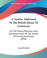 A Treatise Addressed To The British House Of Commons: On The History, Revenue, Laws, And Government Of The Islands Of Gurnsey And Jersey (1836) 1437470335 Book Cover