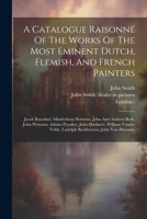 A Catalogue Raisonné Of The Works Of The Most Eminent Dutch, Flemish, And French Painters: Jacob Ruysdael, Minderhout Hobema, John And Andrew Both, ... Velde, Ludolph Backhuyzen, John Van Huysum, 1021570036 Book Cover