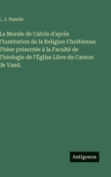 La Morale de Calvin d'après l'Institution de la Religion Chrétienne: Thèse présentée à la Faculté de Théologie de l'Église Libre du Canton de Vaud. 3385410169 Book Cover