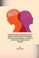 Understanding Emerging Adult Mental Health and Attachment: The Roles of Parental Factors in Childhood, Trauma, and Gender B0DPLD36L4 Book Cover