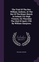 The Trial of the REV. William Jackson, at the Bar of the King's Bench in Ireland, for High Treason, on Thursday the 23rd of April, 1795. by William Sampson, 1275309410 Book Cover