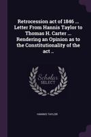 Retrocession act of 1846 ... Letter from Hannis Taylor to Thomas H. Carter ... rendering an opinion as to the constitutionality of the act .. 1377976394 Book Cover