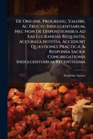De Origine, Progressu, Valore, Ac Fructu Indulgentiarum, Nec Non De Dispositionibus Ad Eas Lucrandas Requisitis, Accurata Notitia. Accedunt Quæstiones ... Congregationis Indulgentiarum Recentissima... 1247402576 Book Cover
