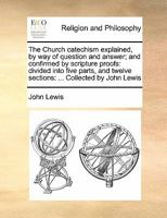 The Church catechism explained, by way of question and answer; and confirmed by scripture proofs: divided into five parts, and twelve sections: Collected by John Lewis 1140857495 Book Cover