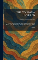 The Columbia Unveiled: Being the Story of a Trip, Alone, in a Rowboat From the Source to the Mouth of the Columbia River, Together With a Full ... the Country Traversed, and the Rapids Battled 1025561759 Book Cover
