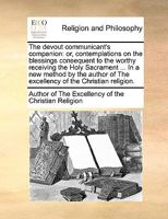 The devout communicant's companion: or, contemplations on the blessings consequent to the worthy receiving the Holy Sacrament ... In a new method by ... of The excellency of the Christian religion. 1140792709 Book Cover