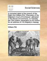 A corrected detail of the speech of the Right Hon William Pitt, Chancellor of His Majesty's Court of Exchequer: delivered in the House of Commons, on ... motion for an address on His Majesty's messag 1171397976 Book Cover