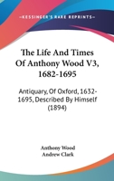 The Life And Times Of Anthony Wood V3, 1682-1695: Antiquary, Of Oxford, 1632-1695, Described By Himself 1166337278 Book Cover