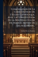 Comparaison De La Constitution De L'eglise Catholique, Avec La Constitution De La Nouvelle Église De France. Moyen De Les Accorder... 1246669722 Book Cover