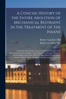 A Concise History of the Entire Abolition of Mechanical Restraint in the Treatment of the Insane; and of the Introduction, Success, and Final Triumph ... Delivered on the Subject in the Year... 1015371876 Book Cover