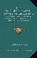 The Mighty Curative Powers Of Mesmerism: Proved In Upwards Of One Hundred And Fifty Cases Of Various Diseases 1436886414 Book Cover