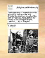 The importance of sincerity in public worship to truth, morals, and Christianity. A sermon preached the 25th of February, 1776, before the society at the Octagon chapel, Liverpool, ... By N. Clayton. 1170138578 Book Cover