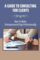 A Guide To Consulting For Clients: How To Make Entrepreneurial Gigs Professionally: Accelerate Career B09CC67LDS Book Cover