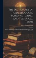 The Dictionary of Trade Products, Manufacturing, and Technical Terms: With a Definition of the Moneys, Weights, and Measures of All Countries, 1020077050 Book Cover