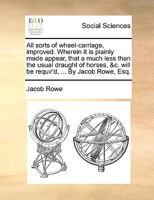 All sorts of wheel-carriage, improved. Wherein it is plainly made appear, that a much less than the usual draught of horses, &c. will be requir'd, ... By Jacob Rowe, Esq. 1170656587 Book Cover