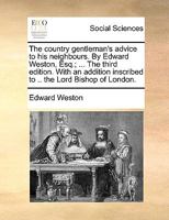 The country gentleman's advice to his neighbours. By Edward Weston, Esq.; ... The third edition. With an addition inscribed to .. the Lord Bishop of London. 1170148778 Book Cover