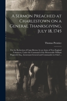 A Sermon Preached at Charlestown on a General Thanksgiving, July 18, 1745 [microform]: for the Reduction of Cape-Breton, by an Army of New-England ... Pepperell, Esq., Lieutenant-General And... 1014697891 Book Cover