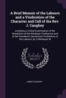 A Brief Memoir of the Labours and a Vindication of the Character and Call of the Rev. J. Caughey: Including a Critical Examination of the Resolution ... Prohibitory of His Labours, by 'a Wesleyan M 1145751237 Book Cover