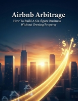 Airbnb Arbitrage: How To Build A Six-Figure Business Without Owning Property B0HGQWYBY2 Book Cover
