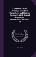 A Treatise On the Artificial Growth of Cucumbers and Melons, Conjointly With That of Asparagus, Mushrooms, Rhubarb, &c 1358076707 Book Cover