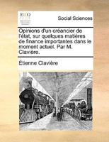 Opinions d'un créancier de l'état, sur quelques matières de finance importantes dans le moment actuel. Par M. Clavière. 1272473627 Book Cover