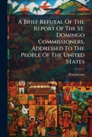 A Brief Refutal Of The Report Of The St. Domingo Commissioners, Addressed To The People Of The United States 1178792102 Book Cover