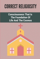 Correct Religiosity: Consciousness That Is The Foundation Of Life And The Cosmos: Leave Behind The Boundaries B098B9JYSG Book Cover