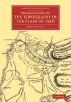 Observations on the Topography of the Plain of Troy, and on the Principal Objects Within, and Around It Described, or Alluded To, in the Iliad: Shewing That the System of M. de Chevalier, So Long Uphe 1108071821 Book Cover