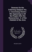 Sermons On the Following Subjects Viz. 'i. Concerning Christ's Not Appearing to All the People After His Resurrection'. Ii. of the Unbelief of the Jews 1149016523 Book Cover