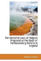 The Electoral Laws of Belgium Proposed as the Basis of Parliamentary Reform in England - Scholar's Choice Edition 1297254546 Book Cover