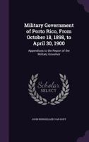 Military Government of Porto Rico, from October 18, 1898, to April 30, 1900: Appendices to the Report of the Military Governor 1358331006 Book Cover