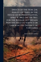 Speech of the Hon. J.M. Ashley, of Ohio, in the House of representatives, April 11, 1862, on the bill for the release of certain persons held to service or labor in the District of Columbia 1176000705 Book Cover