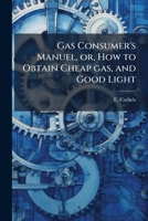 Gas consumer's manuel, or, How to obtain cheap gas, and good light: with some remarks on the advantages, and comforts of gas for lighting, cooking, ... as to how to read the index of the meter 1175535737 Book Cover