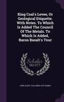 King Coal's Levee, or Geological Etiquette. with Notes. to Which Is Added the Council of the Metals. to Which Is Added, Baron Basalt's Tour 1179008502 Book Cover