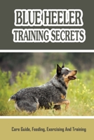 Blue Heeler Training Secrets: Care Guide, Feeding, Exercising And Training: Blue Heeler Breed Information B09BYBQM6B Book Cover