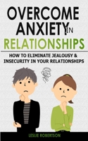 Overcome Anxiety in Relationships: How to Eliminate Fear and Insecurity in Your Relationships, Cure Codependency, Stop Negative Thinking and Overcome Jealousy. Improve Your Communication with Your Par 1801134197 Book Cover