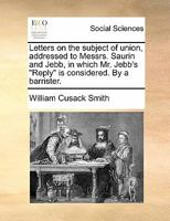 Letters on the subject of union, in which Mr. Jebb's "Reply" is considered; and the competence of Parliament to bind Ireland to an Union is asserted; by a barrister and Member of Parliament. 1170879195 Book Cover