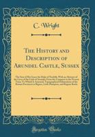 The History and Description of Arundel Castle, Sussex: The Seat of His Grace the Duke of Norfolk, With an Abstract of the Lives of the Carls of Arundel, From the Conquest to the Present Time; To Which 033220152X Book Cover