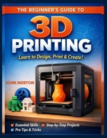 THE BEGINNER’S GUIDE TO 3D PRINTING: A Practical Step-by-Step Guide to Designing, Printing, and Creating Functional and Creative 3D Objects. B0GV9ZK49Y Book Cover