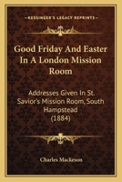 Good Friday And Easter In A London Mission Room: Addresses Given In St. Savior's Mission Room, South Hampstead 1436860822 Book Cover