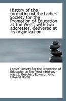 History of the Formation of the Ladies' Society for the Promotion of Education at the West; With Two Addresses, Delivered at Its Organization 1176680218 Book Cover