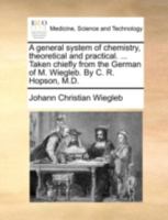 A general system of chemistry, theoretical and practical. ... Taken chiefly from the German of M. Wiegleb. By C. R. Hopson, M.D. 1140684299 Book Cover