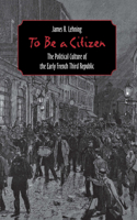 To Be a Citizen: The Political Culture of the Early French Third Republic 0801438888 Book Cover