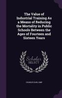 The Value of Industrial Training as a Means of Reducing the Mortality in Public Schools Between the Ages of Fourteen and Sixteen Years 1143598474 Book Cover