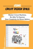 Using Cricut Design Space: Master Cricut Machine, Be Able To Express Your Creativity As Never Before: Cricut Produce Designs Like Home And Party Decor B09CKFV593 Book Cover