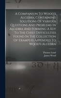 A Companion To Wood's Algebra, Containing Solutions Of Various Questions And Problems In Algebra And Forming A Key To The Chief Difficulties Found In ... Of Examples Appended To Wood's Algebra 1018189823 Book Cover