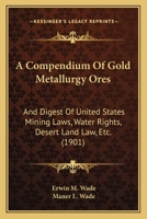 A Compendium Of Gold Metallurgy Ores: And Digest Of United States Mining Laws, Water Rights, Desert Land Law, Etc. 1165266377 Book Cover