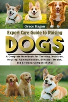EXPERT CARE GUIDE TO RAISING DOGS: A Complete Handbook For Training, Nutrition, Housing, Communication, Behavior, Health, And Lifelong Companionship B0FFGQFH5F Book Cover