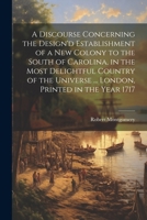 A Discourse Concerning the Design'd Establishment of a new Colony to the South of Carolina, in the Most Delightful Country of the Universe ... London, Printed in the Year 1717 1022752375 Book Cover