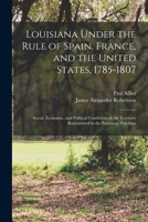 Louisiana Under the Rule of Spain, France, and the United States, 1785-1807: Social, Economic, and Political Conditions of the Territory Represented in the Louisiana Purchase 101656970X Book Cover